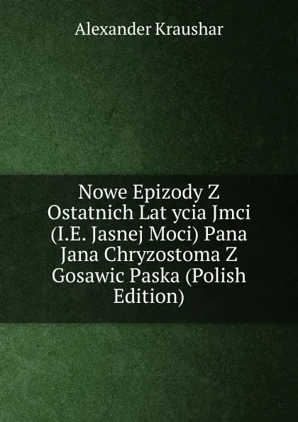 Обложка книги Nowe Epizody Z Ostatnich Lat ycia Jmci (I.E. Jasnej Moci) Pana Jana Chryzostoma Z Gosawic Paska (Polish Edition), Alexander Kraushar