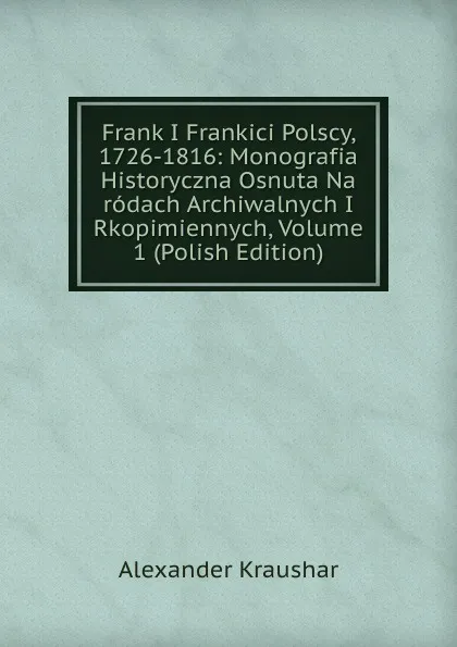 Обложка книги Frank I Frankici Polscy, 1726-1816: Monografia Historyczna Osnuta Na rodach Archiwalnych I Rkopimiennych, Volume 1 (Polish Edition), Alexander Kraushar