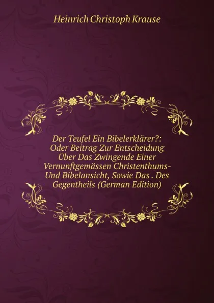 Обложка книги Der Teufel Ein Bibelerklarer.: Oder Beitrag Zur Entscheidung Uber Das Zwingende Einer Vernunftgemassen Christenthums- Und Bibelansicht, Sowie Das . Des Gegentheils (German Edition), Heinrich Christoph Krause