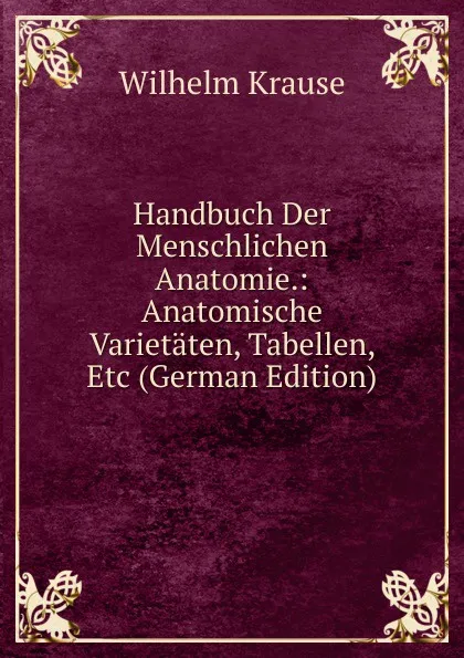 Обложка книги Handbuch Der Menschlichen Anatomie.: Anatomische Varietaten, Tabellen, Etc (German Edition), Wilhelm Krause