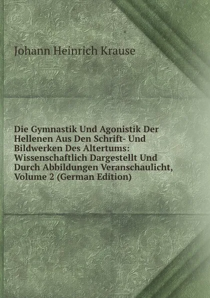 Обложка книги Die Gymnastik Und Agonistik Der Hellenen Aus Den Schrift- Und Bildwerken Des Altertums: Wissenschaftlich Dargestellt Und Durch Abbildungen Veranschaulicht, Volume 2 (German Edition), Johann Heinrich Krause