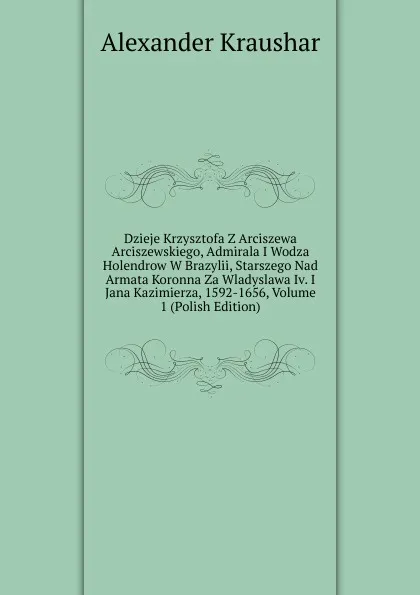 Обложка книги Dzieje Krzysztofa Z Arciszewa Arciszewskiego, Admirala I Wodza Holendrow W Brazylii, Starszego Nad Armata Koronna Za Wladyslawa Iv. I Jana Kazimierza, 1592-1656, Volume 1 (Polish Edition), Alexander Kraushar