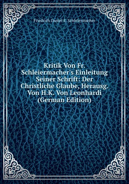 Обложка книги Kritik Von Fr. Schleiermacher.s Einleitung Seiner Schrift: Der Christliche Glaube, Herausg. Von H.K. Von Leonhardi (German Edition), Friedrich Daniel E. Schleiermacher