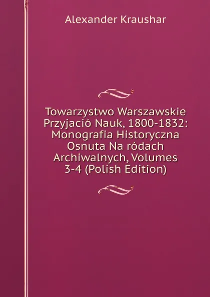 Обложка книги Towarzystwo Warszawskie Przyjacio Nauk, 1800-1832: Monografia Historyczna Osnuta Na rodach Archiwalnych, Volumes 3-4 (Polish Edition), Alexander Kraushar