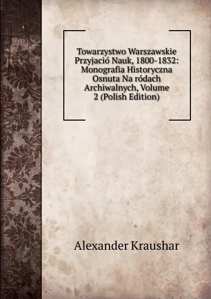 Обложка книги Towarzystwo Warszawskie Przyjacio Nauk, 1800-1832: Monografia Historyczna Osnuta Na rodach Archiwalnych, Volume 2 (Polish Edition), Alexander Kraushar