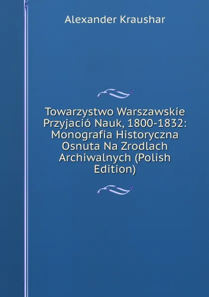 Обложка книги Towarzystwo Warszawskie Przyjacio Nauk, 1800-1832: Monografia Historyczna Osnuta Na Zrodlach Archiwalnych (Polish Edition), Alexander Kraushar