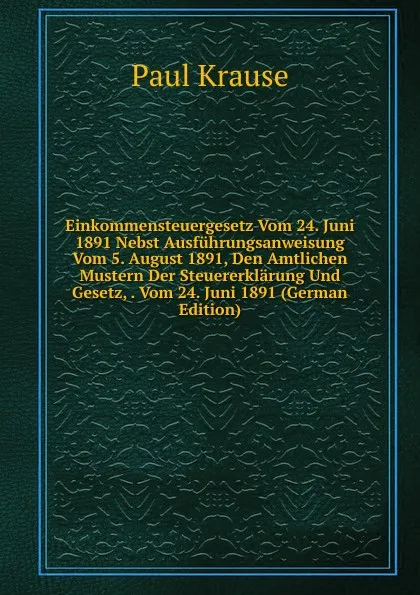 Обложка книги Einkommensteuergesetz Vom 24. Juni 1891 Nebst Ausfuhrungsanweisung Vom 5. August 1891, Den Amtlichen Mustern Der Steuererklarung Und Gesetz, . Vom 24. Juni 1891 (German Edition), Paul Krause