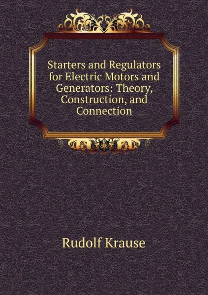 Обложка книги Starters and Regulators for Electric Motors and Generators: Theory, Construction, and Connection, Rudolf Krause