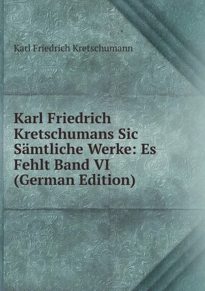 Обложка книги Karl Friedrich Kretschumans Sic Samtliche Werke: Es Fehlt Band VI (German Edition), Karl Friedrich Kretschumann