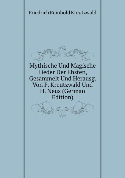 Обложка книги Mythische Und Magische Lieder Der Ehsten, Gesammelt Und Herausg. Von F. Kreutzwald Und H. Neus (German Edition), F. Kreutzwald