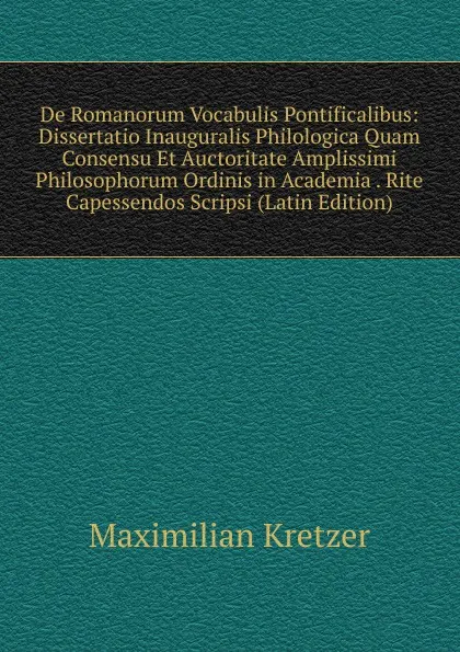 Обложка книги De Romanorum Vocabulis Pontificalibus: Dissertatio Inauguralis Philologica Quam Consensu Et Auctoritate Amplissimi Philosophorum Ordinis in Academia . Rite Capessendos Scripsi (Latin Edition), Maximilian Kretzer