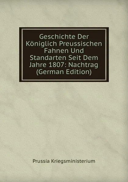 Обложка книги Geschichte Der Koniglich Preussischen Fahnen Und Standarten Seit Dem Jahre 1807: Nachtrag (German Edition), Prussia Kriegsministerium