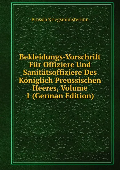 Обложка книги Bekleidungs-Vorschrift Fur Offiziere Und Sanitatsoffiziere Des Koniglich Preussischen Heeres, Volume 1 (German Edition), Prussia Kriegsministerium