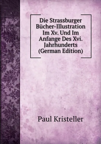 Обложка книги Die Strassburger Bucher-Illustration Im Xv. Und Im Anfange Des Xvi. Jahrhunderts (German Edition), Paul Kristeller