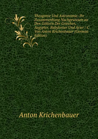 Обложка книги Theogonie Und Astronomie: Ihr Zusammenhang Nachgewiesen an Den Gottern Der Griechen, Aegypter, Babylonier Und Arier / C Von Anton Krichenbauer (German Edition), Anton Krichenbauer
