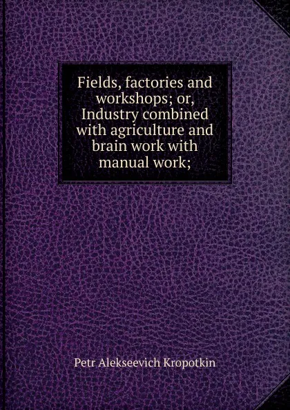 Обложка книги Fields, factories and workshops; or, Industry combined with agriculture and brain work with manual work;, Kropotkin Petr Alekseevich