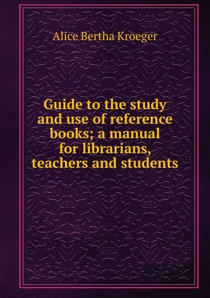 Обложка книги Guide to the study and use of reference books; a manual for librarians, teachers and students, Alice Bertha Kroeger