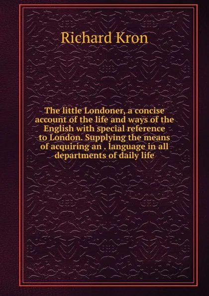 Обложка книги The little Londoner, a concise account of the life and ways of the English with special reference to London. Supplying the means of acquiring an . language in all departments of daily life, Richard Kron