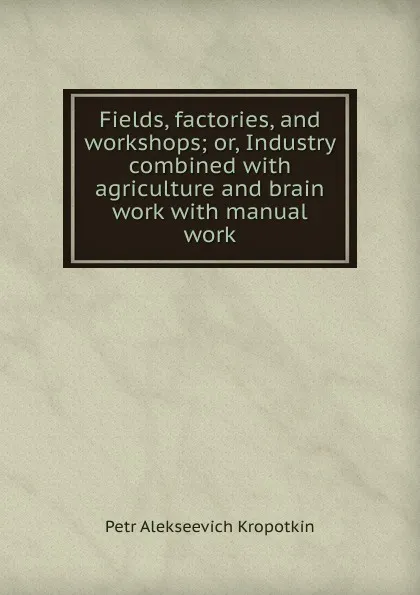 Обложка книги Fields, factories, and workshops; or, Industry combined with agriculture and brain work with manual work, Kropotkin Petr Alekseevich