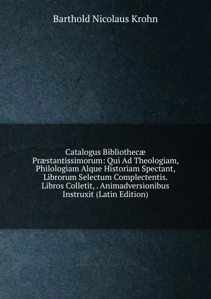 Обложка книги Catalogus Bibliothecae Praestantissimorum: Qui Ad Theologiam, Philologiam Alque Historiam Spectant, Librorum Selectum Complectentis. Libros Colletit, . Animadversionibus Instruxit (Latin Edition), Barthold Nicolaus Krohn