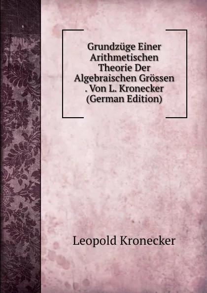 Обложка книги Grundzuge Einer Arithmetischen Theorie Der Algebraischen Grossen . Von L. Kronecker (German Edition), Leopold Kronecker