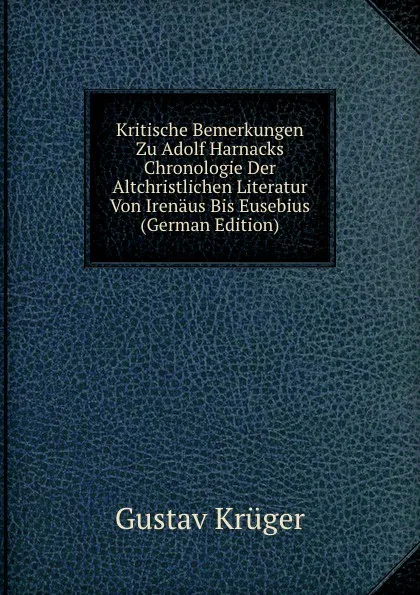 Обложка книги Kritische Bemerkungen Zu Adolf Harnacks Chronologie Der Altchristlichen Literatur Von Irenaus Bis Eusebius (German Edition), Gustav Krüger