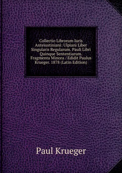 Обложка книги Collectio Librorum Iuris Anteiustiniani: Ulpiani Liber Singularis Regularum. Pauli Libri Quinque Sententiarum. Fragmenta Minora / Edidit Paulus Krueger. 1878 (Latin Edition), Paul Krueger