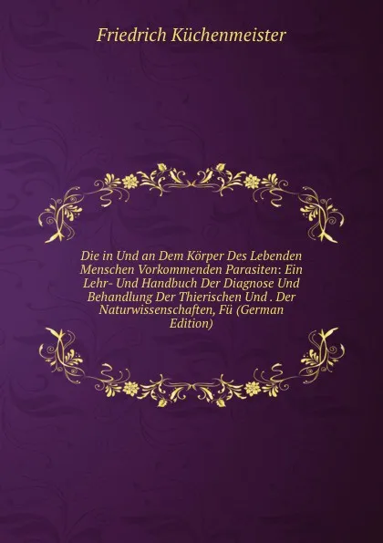 Обложка книги Die in Und an Dem Korper Des Lebenden Menschen Vorkommenden Parasiten: Ein Lehr- Und Handbuch Der Diagnose Und Behandlung Der Thierischen Und . Der Naturwissenschaften, Fu (German Edition), Friedrich Küchenmeister