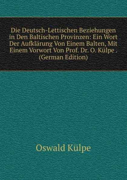 Обложка книги Die Deutsch-Lettischen Beziehungen in Den Baltischen Provinzen: Ein Wort Der Aufklarung Von Einem Balten, Mit Einem Vorwort Von Prof. Dr. O. Kulpe . (German Edition), Oswald Külpe