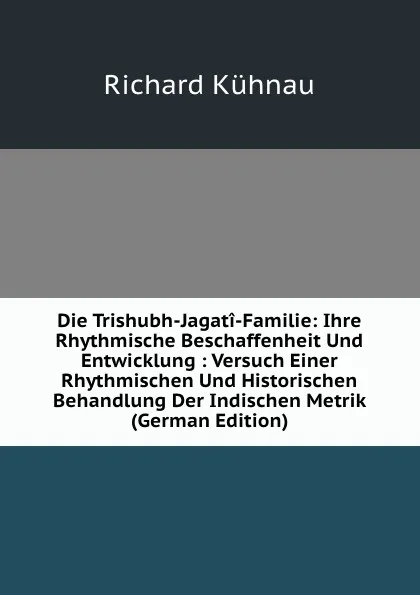 Обложка книги Die Trishubh-Jagati-Familie: Ihre Rhythmische Beschaffenheit Und Entwicklung : Versuch Einer Rhythmischen Und Historischen Behandlung Der Indischen Metrik (German Edition), Richard Kühnau