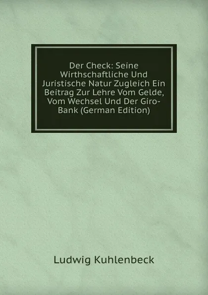 Обложка книги Der Check: Seine Wirthschaftliche Und Juristische Natur Zugleich Ein Beitrag Zur Lehre Vom Gelde, Vom Wechsel Und Der Giro-Bank (German Edition), Ludwig Kuhlenbeck