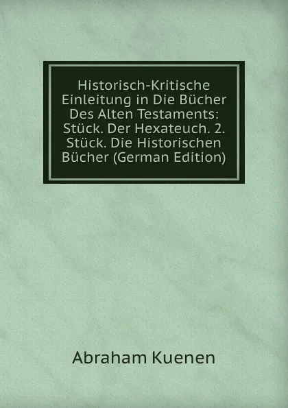 Обложка книги Historisch-Kritische Einleitung in Die Bucher Des Alten Testaments: Stuck. Der Hexateuch. 2. Stuck. Die Historischen Bucher (German Edition), Abraham Kuenen