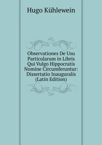 Обложка книги Observationes De Usu Particularum in Libris Qui Vulgo Hippocratis Nomine Circumferuntur: Dissertatio Inauguralis (Latin Edition), Hugo Kühlewein