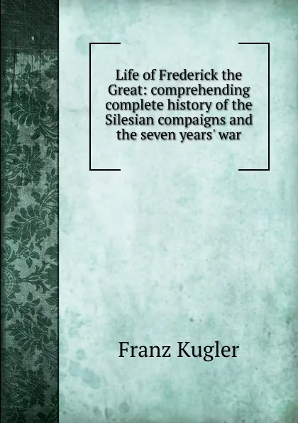 Обложка книги Life of Frederick the Great: comprehending complete history of the Silesian compaigns and the seven years. war, Franz Kugler