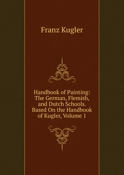 Обложка книги Handbook of Painting: The German, Flemish, and Dutch Schools. Based On the Handbook of Kugler, Volume 1, Franz Kugler