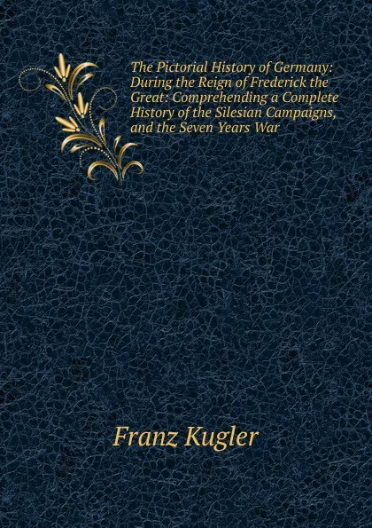 Обложка книги The Pictorial History of Germany: During the Reign of Frederick the Great: Comprehending a Complete History of the Silesian Campaigns, and the Seven Years War, Franz Kugler