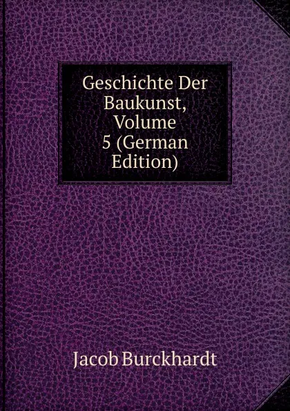 Обложка книги Geschichte Der Baukunst, Volume 5 (German Edition), Jacob Burckhardt