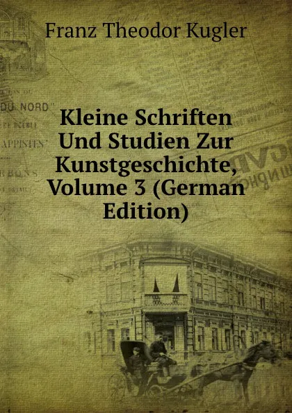 Обложка книги Kleine Schriften Und Studien Zur Kunstgeschichte, Volume 3 (German Edition), Franz Theodor Kugler