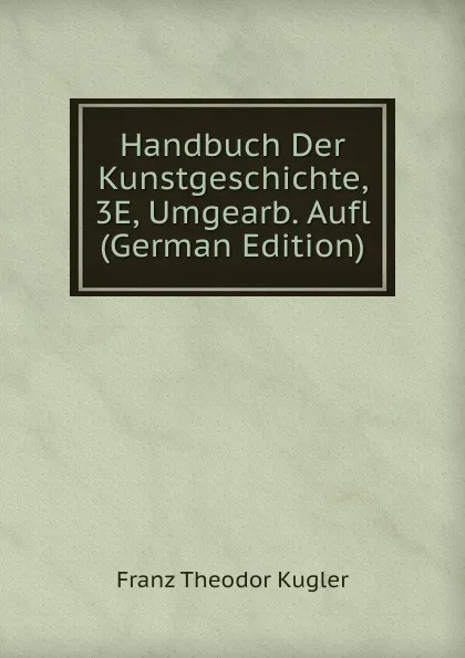 Обложка книги Handbuch Der Kunstgeschichte, 3E, Umgearb. Aufl (German Edition), Franz Theodor Kugler