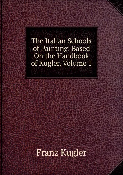 Обложка книги The Italian Schools of Painting: Based On the Handbook of Kugler, Volume 1, Franz Kugler