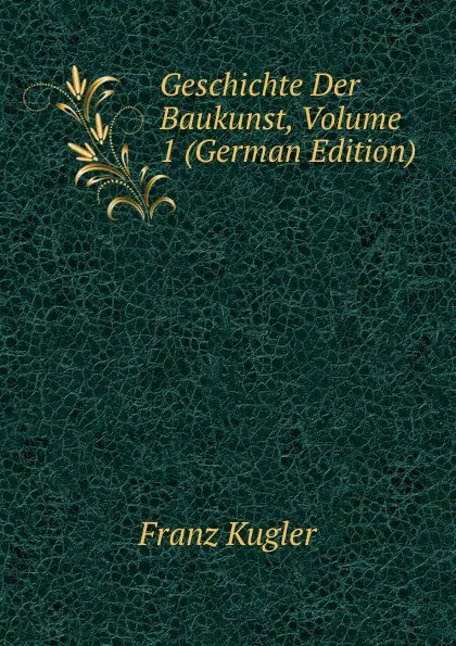 Обложка книги Geschichte Der Baukunst, Volume 1 (German Edition), Franz Kugler