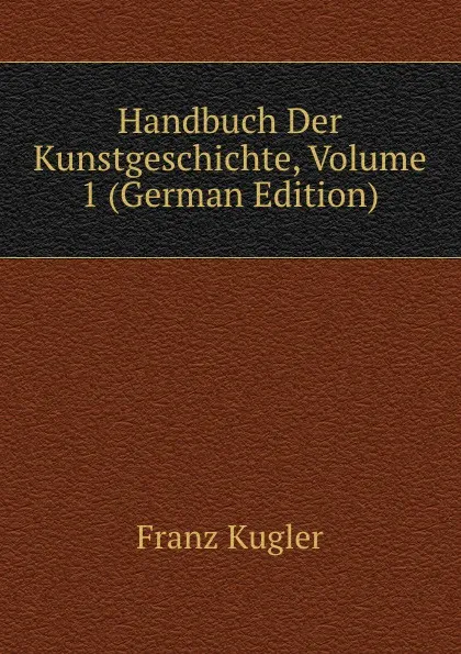 Обложка книги Handbuch Der Kunstgeschichte, Volume 1 (German Edition), Franz Kugler