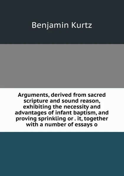 Обложка книги Arguments, derived from sacred scripture and sound reason, exhibiting the necessity and advantages of infant baptism, and proving sprinkling or . it, together with a number of essays o, Benjamin Kurtz