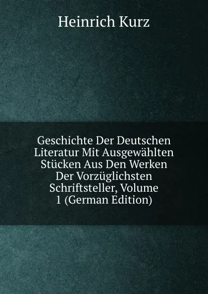 Обложка книги Geschichte Der Deutschen Literatur Mit Ausgewahlten Stucken Aus Den Werken Der Vorzuglichsten Schriftsteller, Volume 1 (German Edition), Heinrich Kurz