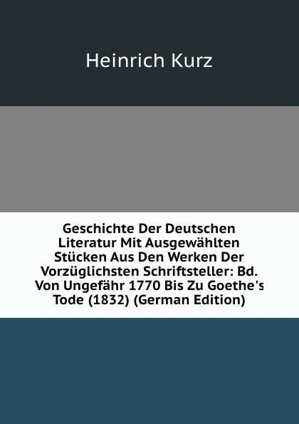 Обложка книги Geschichte Der Deutschen Literatur Mit Ausgewahlten Stucken Aus Den Werken Der Vorzuglichsten Schriftsteller: Bd. Von Ungefahr 1770 Bis Zu Goethe.s Tode (1832) (German Edition), Heinrich Kurz