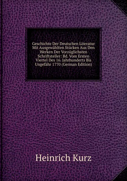 Обложка книги Geschichte Der Deutschen Literatur Mit Ausgewahlten Stucken Aus Den Werken Der Vorzuglichsten Schriftsteller: Bd. Vom Ersten Viertel Des 16. Jahrhunderts Bis Ungefahr 1770 (German Edition), Heinrich Kurz