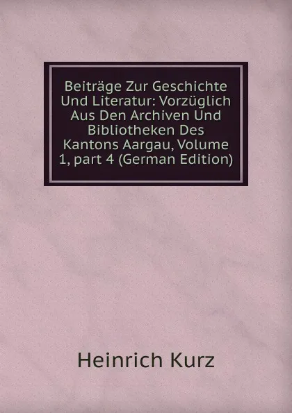 Обложка книги Beitrage Zur Geschichte Und Literatur: Vorzuglich Aus Den Archiven Und Bibliotheken Des Kantons Aargau, Volume 1,.part 4 (German Edition), Heinrich Kurz