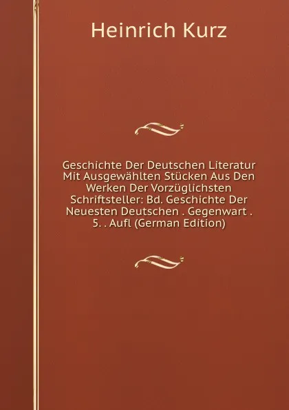 Обложка книги Geschichte Der Deutschen Literatur Mit Ausgewahlten Stucken Aus Den Werken Der Vorzuglichsten Schriftsteller: Bd. Geschichte Der Neuesten Deutschen . Gegenwart . 5. . Aufl (German Edition), Heinrich Kurz