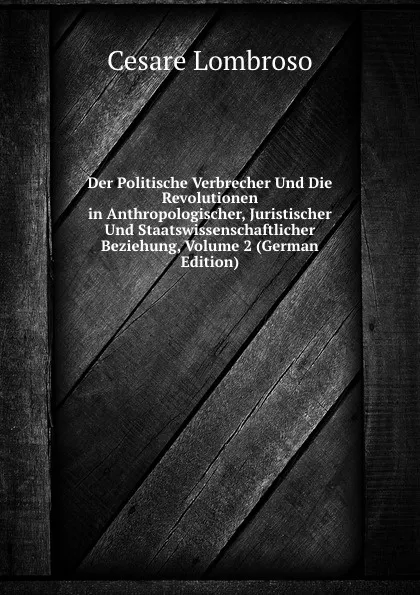 Обложка книги Der Politische Verbrecher Und Die Revolutionen in Anthropologischer, Juristischer Und Staatswissenschaftlicher Beziehung, Volume 2 (German Edition), Cesare Lombroso