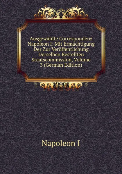 Обложка книги Ausgewahlte Correspondenz Napoleon I: Mit Ermachtigung Der Zur Veroffentlichung Derselben Bestellten Staatscommission, Volume 3 (German Edition), Napoleon I